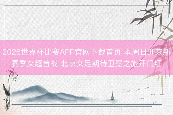 2026世界杯比赛APP官网下载首页 本周日迎来新赛季女超首战 北京女足期待卫冕之旅开门红