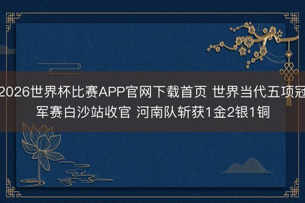 2026世界杯比赛APP官网下载首页 世界当代五项冠军赛白沙站收官 河南队斩获1金2银1铜