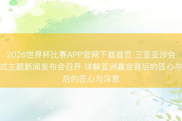 2026世界杯比赛APP官网下载首页 三亚亚沙会开幕式主题新闻发布会召开 详解亚洲嘉会背后的匠心与深意