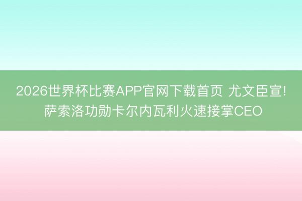 2026世界杯比赛APP官网下载首页 尤文臣宣! 萨索洛功勋卡尔内瓦利火速接掌CEO