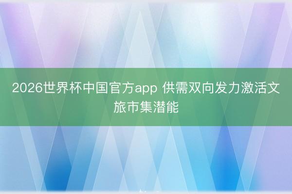 2026世界杯中国官方app 供需双向发力激活文旅市集潜能