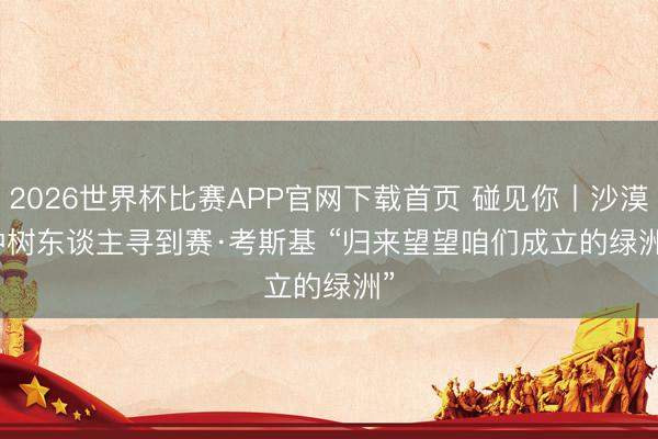 2026世界杯比赛APP官网下载首页 碰见你丨沙漠种树东谈主寻到赛·考斯基 “归来望望咱们成立的绿洲”