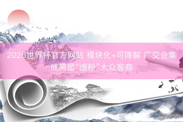 2026世界杯官方网站 模块化+可降解 广交会集成房屋“圈粉”大众客商