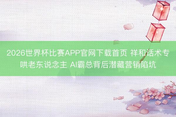 2026世界杯比赛APP官网下载首页 祥和话术专哄老东说念主 AI霸总背后潜藏营销陷坑