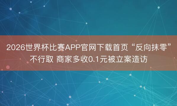 2026世界杯比赛APP官网下载首页 “反向抹零”不行取 商家多收0.1元被立案造访