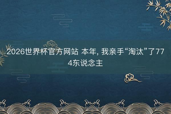 2026世界杯官方网站 本年， 我亲手“淘汰”了774东说念主
