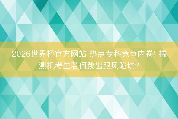 2026世界杯官方网站 热点专科竞争内卷! 揣测机考生若何跳出跟风陷坑?