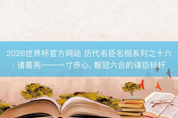 2026世界杯官方网站 历代名臣名相系列之十六: 诸葛亮——一寸赤心， 智冠六合的谋臣标杆