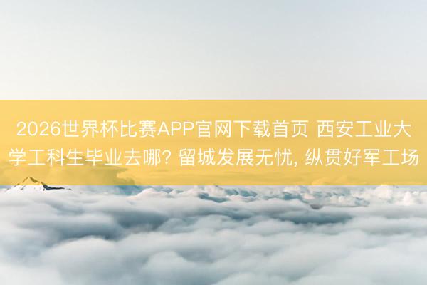 2026世界杯比赛APP官网下载首页 西安工业大学工科生毕业去哪? 留城发展无忧， 纵贯好军工场