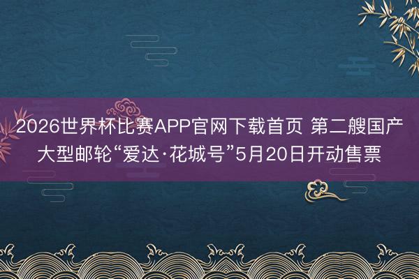 2026世界杯比赛APP官网下载首页 第二艘国产大型邮轮“爱达·花城号”5月20日开动售票