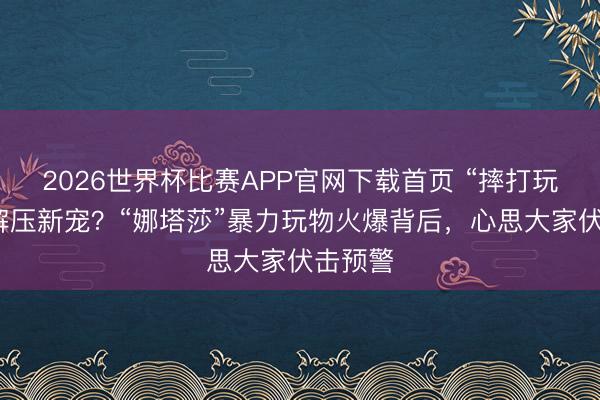 2026世界杯比赛APP官网下载首页 “摔打玩偶”成解压新宠？“娜塔莎”暴力玩物火爆背后，心思大家伏击预警