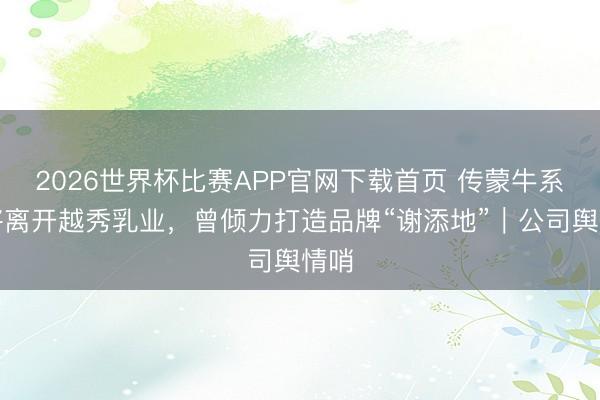 2026世界杯比赛APP官网下载首页 传蒙牛系宿将离开越秀乳业，曾倾力打造品牌“谢添地”｜公司舆情哨