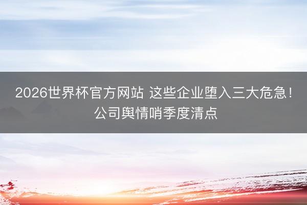 2026世界杯官方网站 这些企业堕入三大危急！ 公司舆情哨季度清点