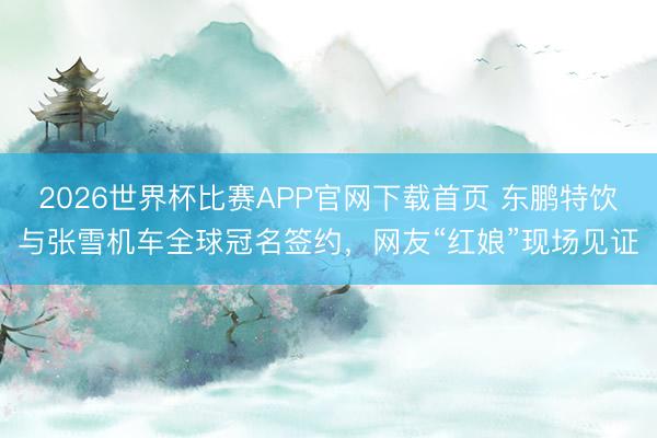 2026世界杯比赛APP官网下载首页 东鹏特饮与张雪机车全球冠名签约，网友“红娘”现场见证