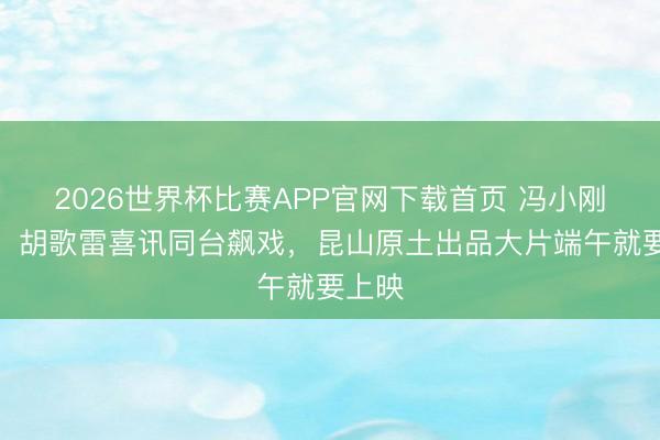 2026世界杯比赛APP官网下载首页 冯小刚导演，胡歌雷喜讯同台飙戏，昆山原土出品大片端午就要上映