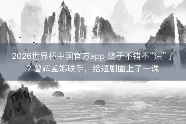 2026世界杯中国官方app 终于不错不“油”了? 曾辉孟娜联手,给短剧圈上了一课