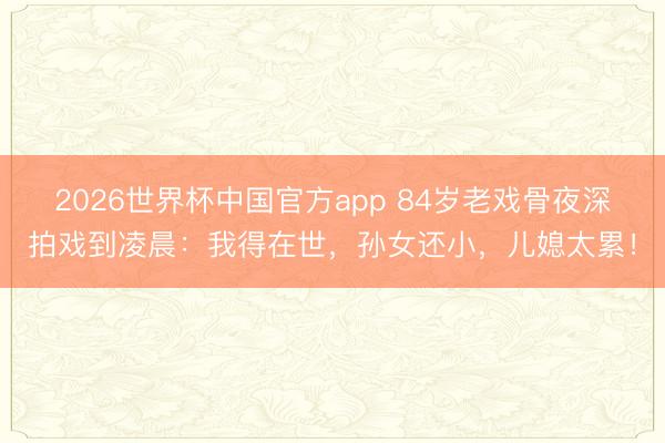 2026世界杯中国官方app 84岁老戏骨夜深拍戏到凌晨：我得在世，孙女还小，儿媳太累！