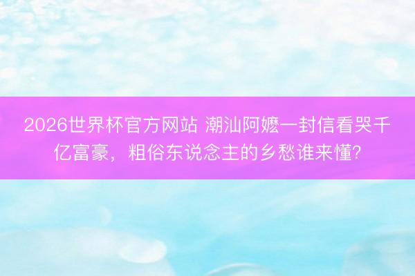 2026世界杯官方网站 潮汕阿嬷一封信看哭千亿富豪，粗俗东说念主的乡愁谁来懂？
