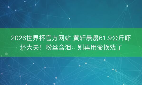 2026世界杯官方网站 黄轩暴瘦61.9公斤吓坏大夫!粉丝含泪:别再用命换戏了
