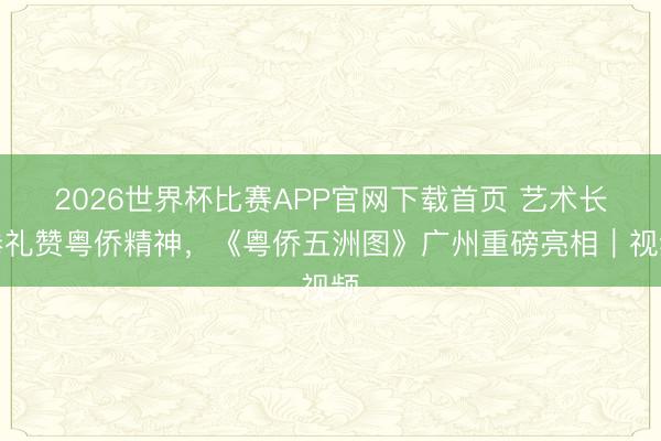 2026世界杯比赛APP官网下载首页 艺术长卷礼赞粤侨精神，《粤侨五洲图》广州重磅亮相｜视频