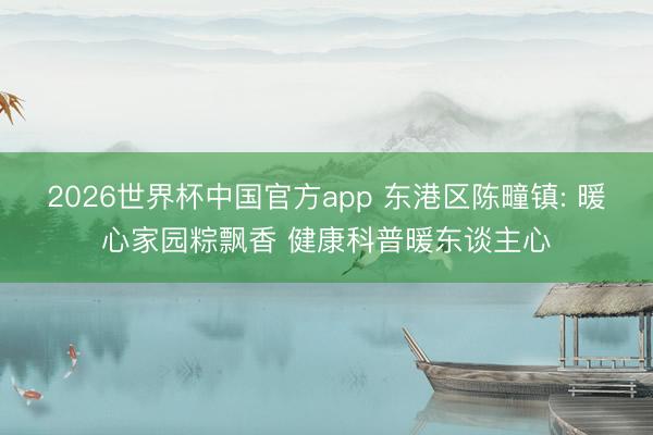 2026世界杯中国官方app 东港区陈疃镇: 暖心家园粽飘香 健康科普暖东谈主心