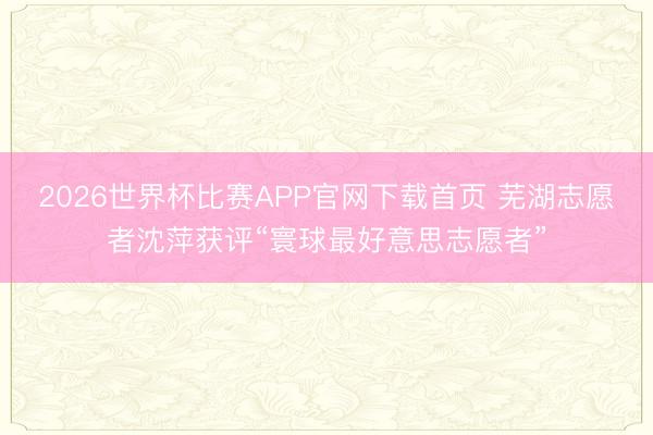2026世界杯比赛APP官网下载首页 芜湖志愿者沈萍获评“寰球最好意思志愿者”