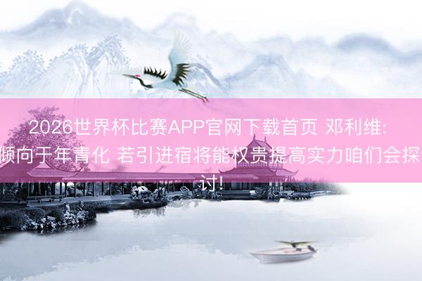 2026世界杯比赛APP官网下载首页 邓利维: 更倾向于年青化 若引进宿将能权贵提高实力咱们会探讨!