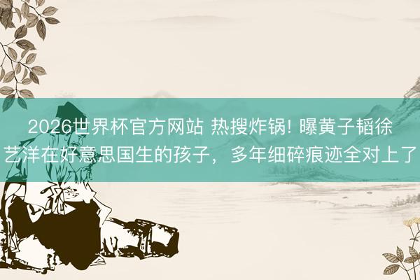 2026世界杯官方网站 热搜炸锅! 曝黄子韬徐艺洋在好意思国生的孩子,多年细碎痕迹全对上了