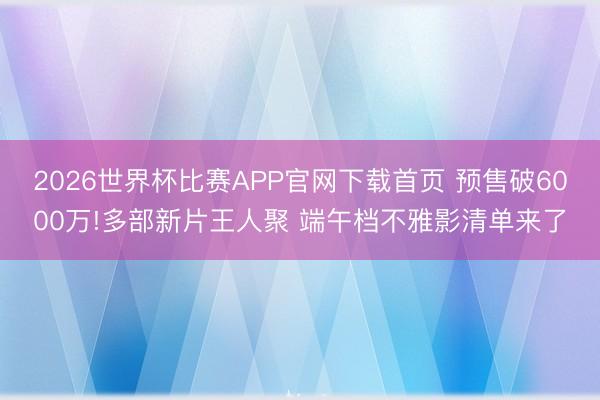 2026世界杯比赛APP官网下载首页 预售破6000万!多部新片王人聚 端午档不雅影清单来了