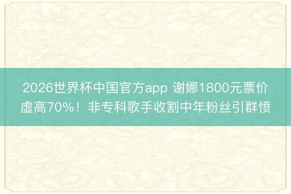2026世界杯中国官方app 谢娜1800元票价虚高70%!非专科歌手收割中年粉丝引群愤