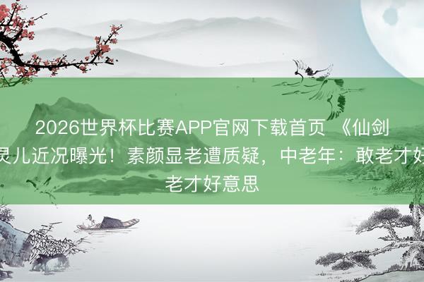 2026世界杯比赛APP官网下载首页 《仙剑》赵灵儿近况曝光!素颜显老遭质疑,中老年:敢老才好意思